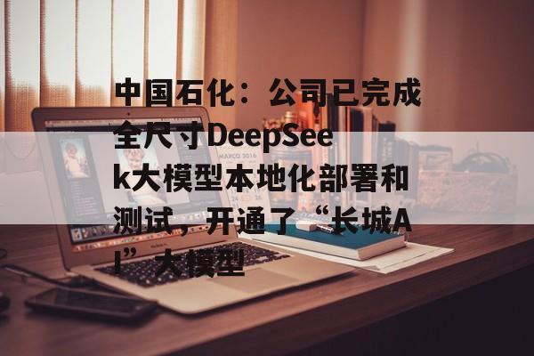 中国石化：公司已完成全尺寸DeepSeek大模型本地化部署和测试，开通了“长城AI”大模型-第1张图片-