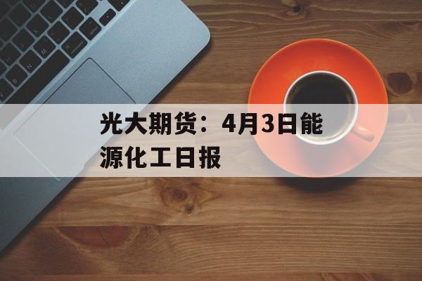光大期货：4月3日能源化工日报-第1张图片-