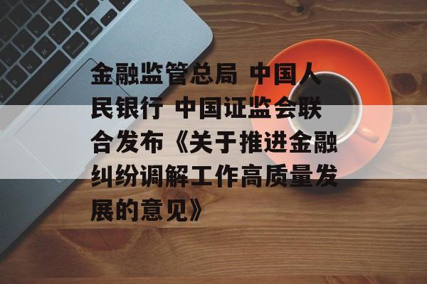 金融监管总局 中国人民银行 中国证监会联合发布《关于推进金融纠纷调解工作高质量发展的意见》-第1张图片-