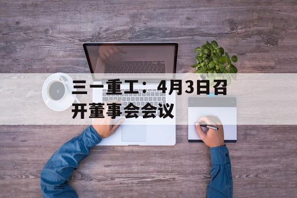 三一重工：4月3日召开董事会会议-第1张图片-