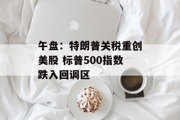 午盘：特朗普关税重创美股 标普500指数跌入回调区-第1张图片-