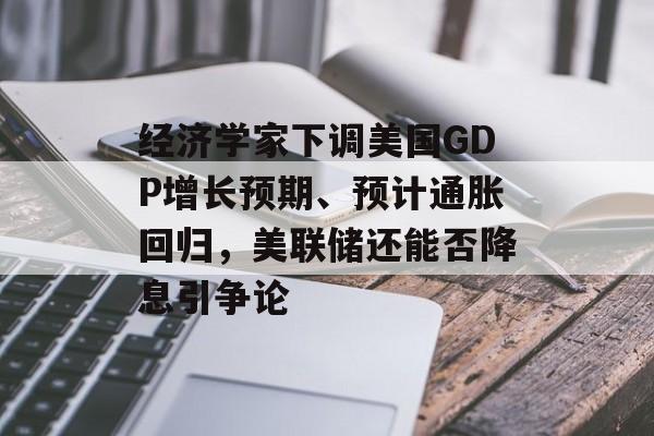 经济学家下调美国GDP增长预期、预计通胀回归，美联储还能否降息引争论-第1张图片-