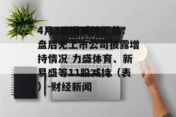 4月3日增减持汇总：盘后无上市公司披露增持情况 力盛体育、新易盛等11股减持（表）-财经新闻-第1张图片-
