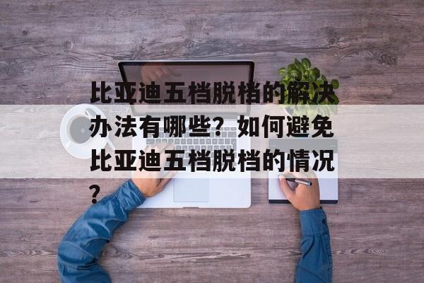 比亚迪五档脱档的解决办法有哪些？如何避免比亚迪五档脱档的情况？-第1张图片-