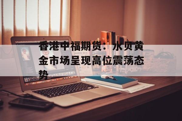 香港中福期货：水贝黄金市场呈现高位震荡态势-第1张图片-