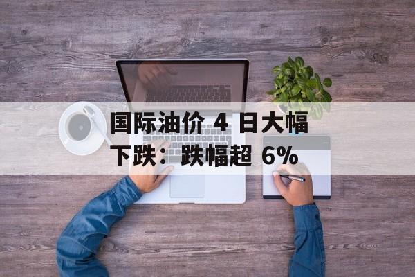 国际油价 4 日大幅下跌：跌幅超 6%-第1张图片-