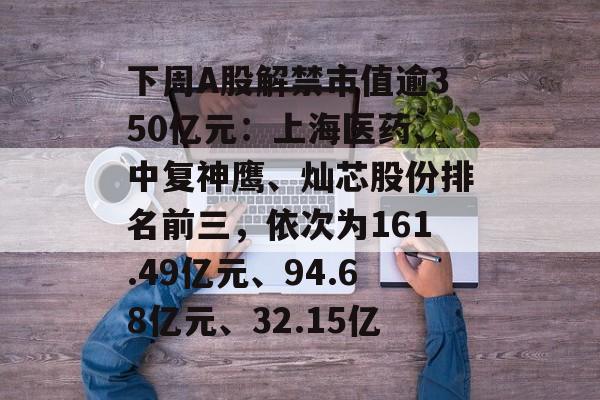 下周A股解禁市值逾350亿元：上海医药、中复神鹰、灿芯股份排名前三，依次为161.49亿元、94.68亿元、32.15亿-第1张图片-