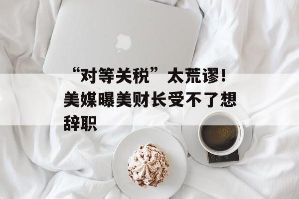 “对等关税”太荒谬！美媒曝美财长受不了想辞职-第1张图片-
