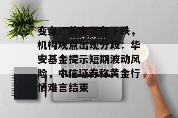 变盘！黄金正在下跌，机构观点出现分歧：华安基金提示短期波动风险，中信证券称黄金行情难言结束-第1张图片-