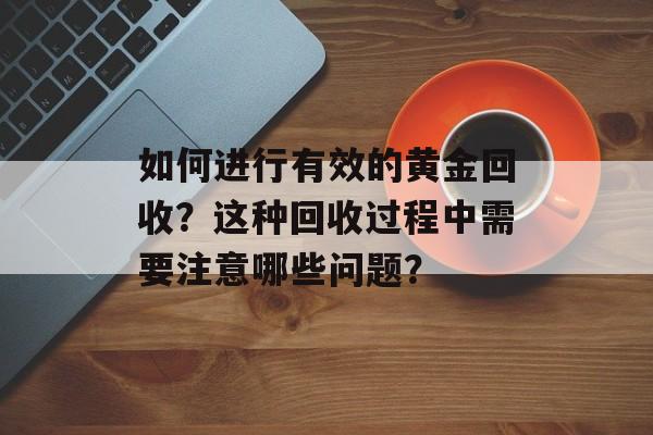如何进行有效的黄金回收？这种回收过程中需要注意哪些问题？-第1张图片-