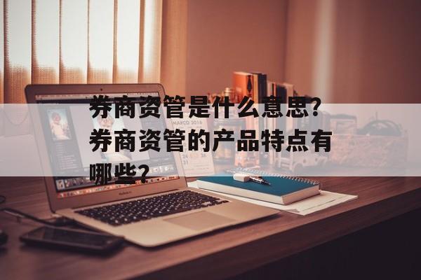 券商资管是什么意思？券商资管的产品特点有哪些？-第1张图片-