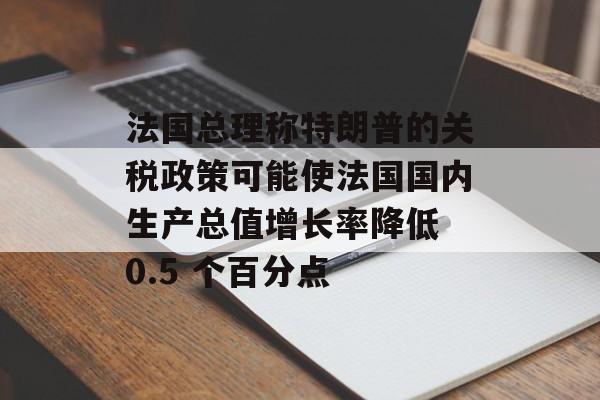 法国总理称特朗普的关税政策可能使法国国内生产总值增长率降低 0.5 个百分点-第1张图片-