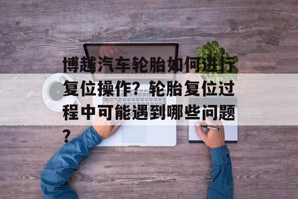 博越汽车轮胎如何进行复位操作？轮胎复位过程中可能遇到哪些问题？-第1张图片-