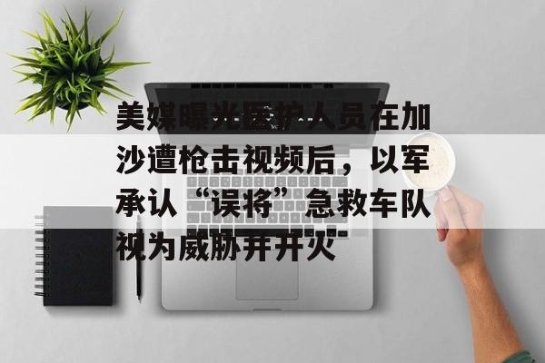 美媒曝光医护人员在加沙遭枪击视频后，以军承认“误将”急救车队视为威胁并开火-第1张图片-