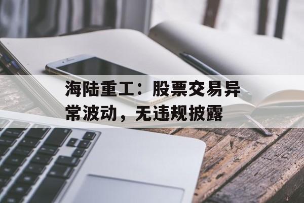 海陆重工：股票交易异常波动，无违规披露-第1张图片-