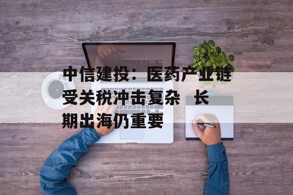 中信建投：医药产业链受关税冲击复杂  长期出海仍重要-第1张图片-