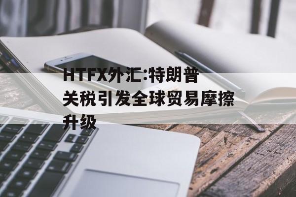 HTFX外汇:特朗普关税引发全球贸易摩擦升级-第1张图片-