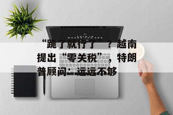 “跪了就行了”？越南提出“零关税”，特朗普顾问：远远不够-第1张图片-