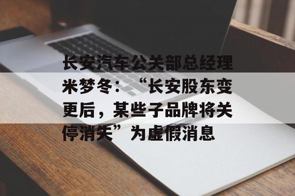 长安汽车公关部总经理米梦冬：“长安股东变更后，某些子品牌将关停消失”为虚假消息-第1张图片-