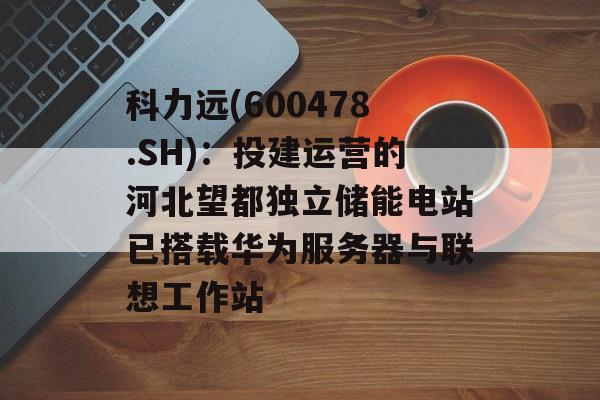 科力远(600478.SH)：投建运营的河北望都独立储能电站已搭载华为服务器与联想工作站-第1张图片-