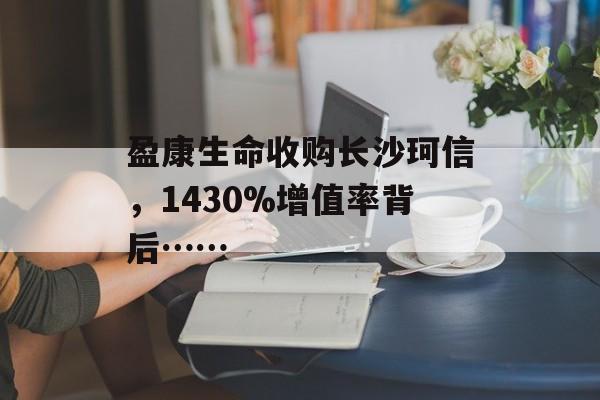 盈康生命收购长沙珂信，1430%增值率背后……-第1张图片-