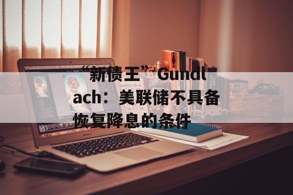 “新债王”Gundlach：美联储不具备恢复降息的条件-第1张图片-