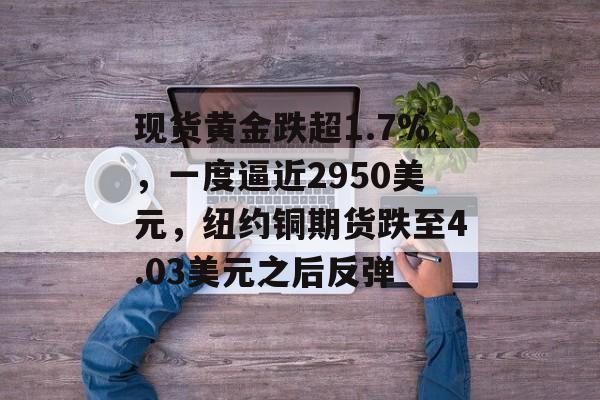 现货黄金跌超1.7%，一度逼近2950美元，纽约铜期货跌至4.03美元之后反弹-第1张图片-