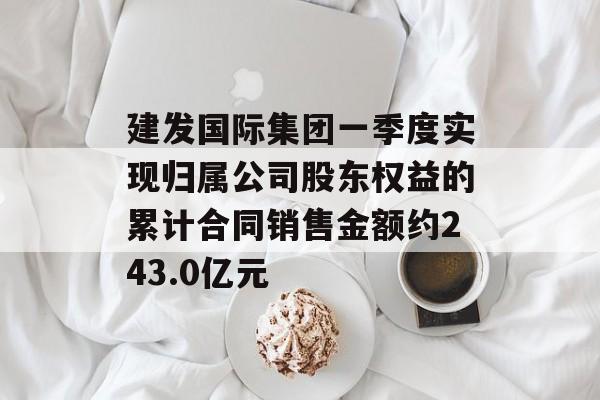 建发国际集团一季度实现归属公司股东权益的累计合同销售金额约243.0亿元-第1张图片-