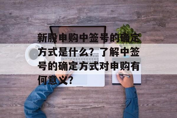 新股申购中签号的确定方式是什么？了解中签号的确定方式对申购有何意义？-第1张图片-