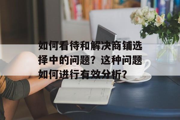 如何看待和解决商铺选择中的问题？这种问题如何进行有效分析？-第1张图片-