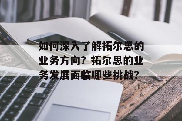 如何深入了解拓尔思的业务方向？拓尔思的业务发展面临哪些挑战？-第1张图片-