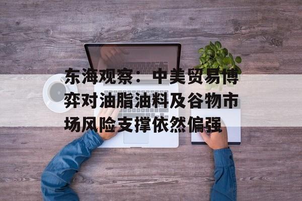 东海观察：中美贸易博弈对油脂油料及谷物市场风险支撑依然偏强-第1张图片-