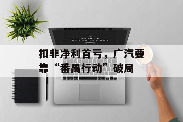 扣非净利首亏，广汽要靠“番禺行动”破局-第1张图片-