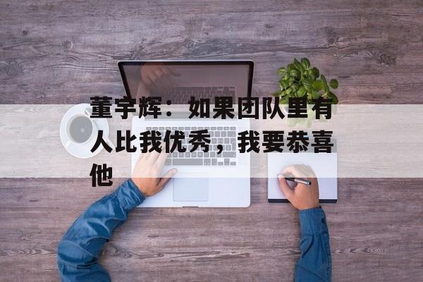董宇辉：如果团队里有人比我优秀，我要恭喜他-第1张图片-
