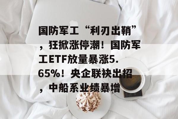 国防军工“利刃出鞘”，狂掀涨停潮！国防军工ETF放量暴涨5.65%！央企联袂出招，中船系业绩暴增-第1张图片-
