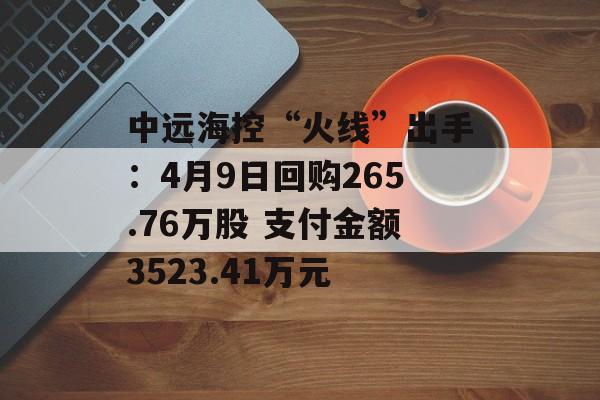 中远海控“火线”出手：4月9日回购265.76万股 支付金额3523.41万元-第1张图片-