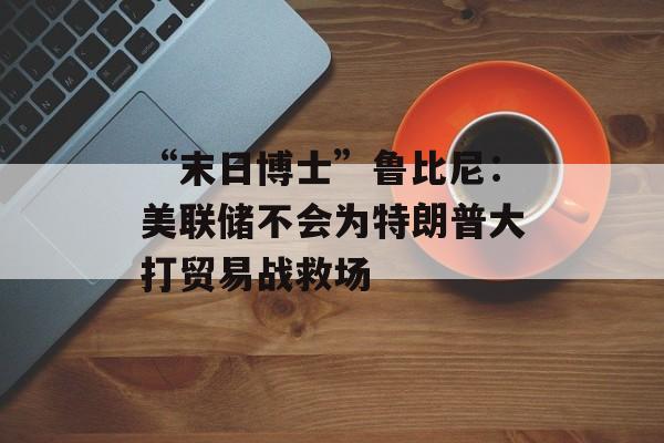 “末日博士”鲁比尼：美联储不会为特朗普大打贸易战救场-第1张图片-