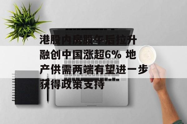 港股内房股午后拉升 融创中国涨超6% 地产供需两端有望进一步获得政策支持-第1张图片-