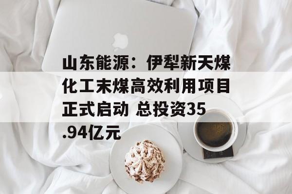 山东能源：伊犁新天煤化工末煤高效利用项目正式启动 总投资35.94亿元-第1张图片-
