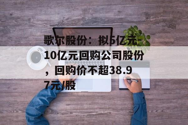 歌尔股份：拟5亿元-10亿元回购公司股份，回购价不超38.97元/股-第1张图片-