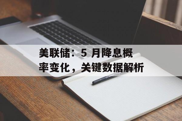 美联储：5 月降息概率变化，关键数据解析-第1张图片-