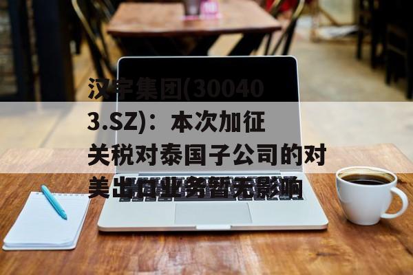 汉宇集团(300403.SZ)：本次加征关税对泰国子公司的对美出口业务暂无影响-第1张图片-