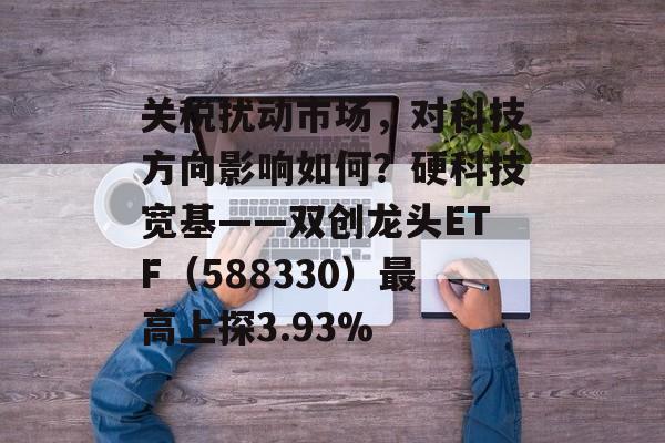 关税扰动市场，对科技方向影响如何？硬科技宽基——双创龙头ETF（588330）最高上探3.93%-第1张图片-