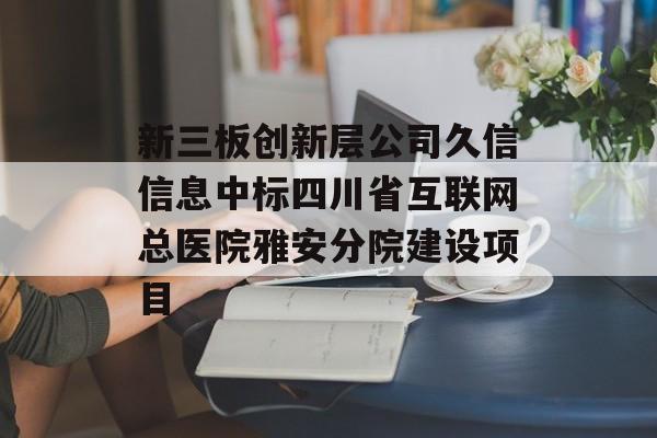 新三板创新层公司久信信息中标四川省互联网总医院雅安分院建设项目-第1张图片-