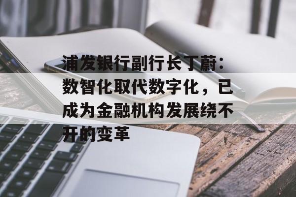 浦发银行副行长丁蔚：数智化取代数字化，已成为金融机构发展绕不开的变革-第1张图片-