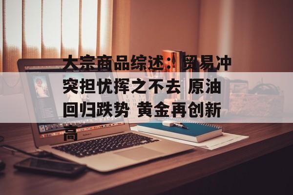 大宗商品综述：贸易冲突担忧挥之不去 原油回归跌势 黄金再创新高-第1张图片-