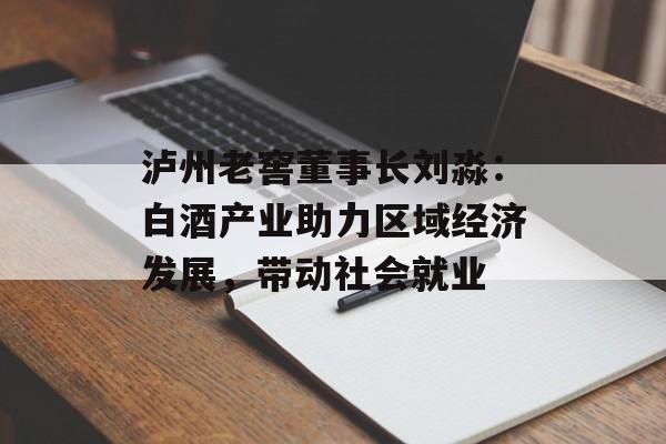 泸州老窖董事长刘淼：白酒产业助力区域经济发展，带动社会就业-第1张图片-