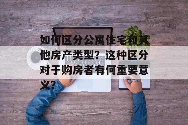 如何区分公寓住宅和其他房产类型？这种区分对于购房者有何重要意义？-第1张图片-