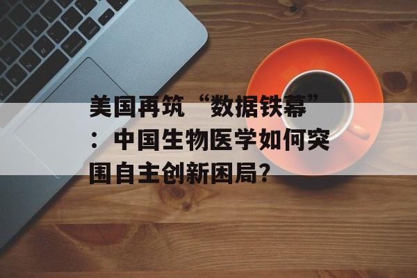 美国再筑“数据铁幕”：中国生物医学如何突围自主创新困局？-第1张图片-