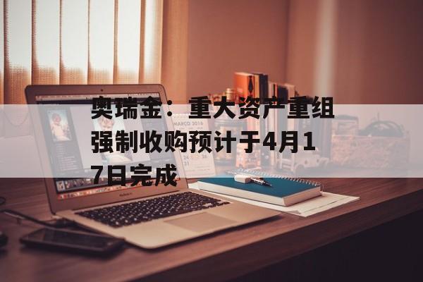 奥瑞金：重大资产重组强制收购预计于4月17日完成-第1张图片-